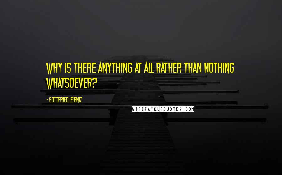 Gottfried Leibniz Quotes: Why is there anything at all rather than nothing whatsoever?