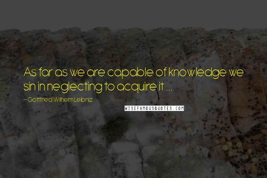 Gottfried Wilhelm Leibniz Quotes: As far as we are capable of knowledge we sin in neglecting to acquire it ...