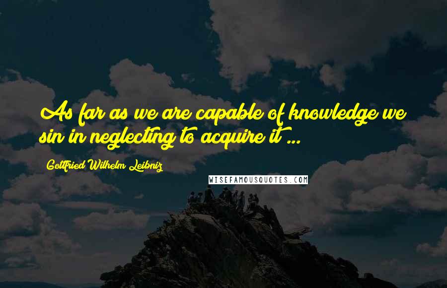 Gottfried Wilhelm Leibniz Quotes: As far as we are capable of knowledge we sin in neglecting to acquire it ...