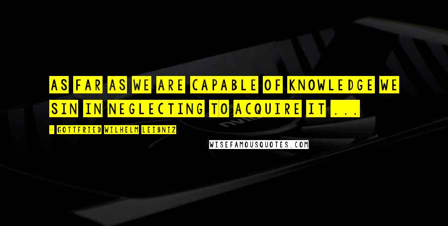 Gottfried Wilhelm Leibniz Quotes: As far as we are capable of knowledge we sin in neglecting to acquire it ...