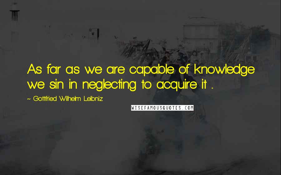 Gottfried Wilhelm Leibniz Quotes: As far as we are capable of knowledge we sin in neglecting to acquire it ...