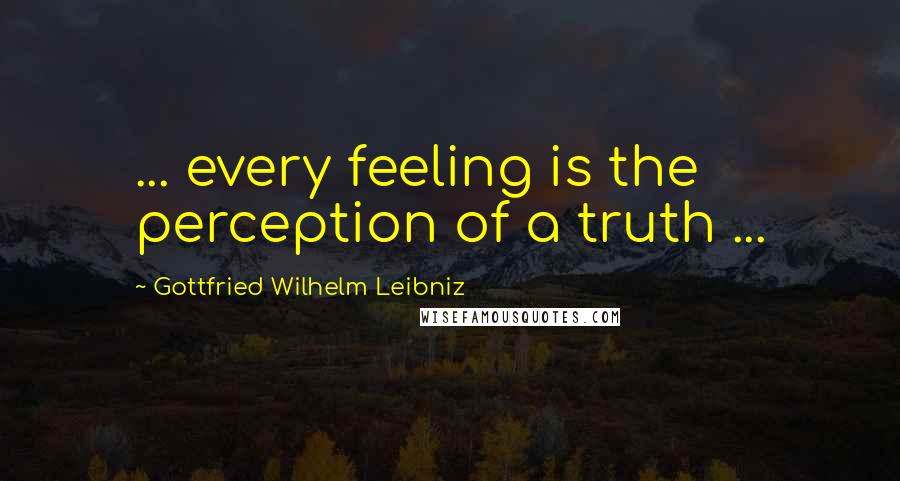 Gottfried Wilhelm Leibniz Quotes: ... every feeling is the perception of a truth ...