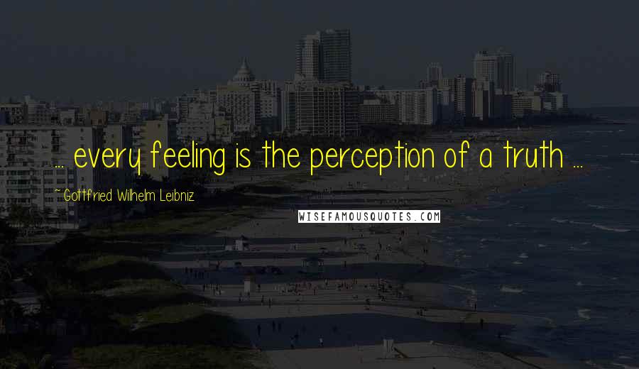 Gottfried Wilhelm Leibniz Quotes: ... every feeling is the perception of a truth ...