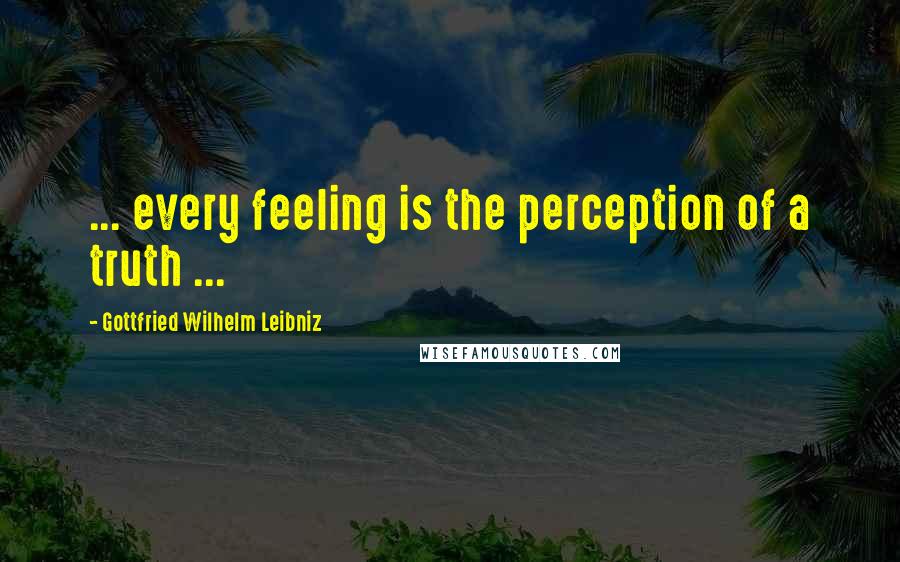 Gottfried Wilhelm Leibniz Quotes: ... every feeling is the perception of a truth ...