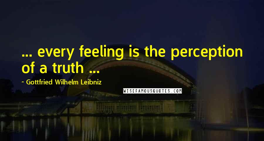 Gottfried Wilhelm Leibniz Quotes: ... every feeling is the perception of a truth ...