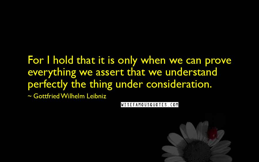 Gottfried Wilhelm Leibniz Quotes: For I hold that it is only when we can prove everything we assert that we understand perfectly the thing under consideration.