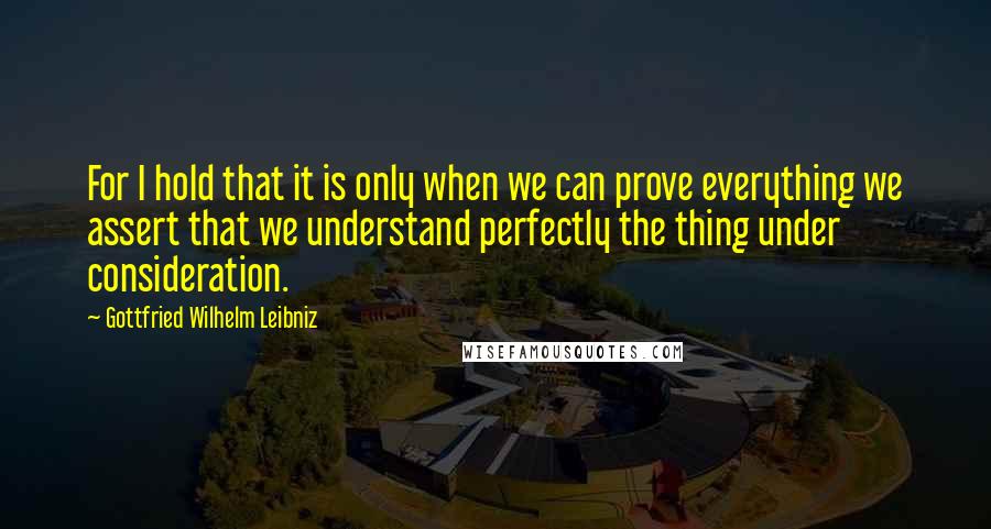 Gottfried Wilhelm Leibniz Quotes: For I hold that it is only when we can prove everything we assert that we understand perfectly the thing under consideration.