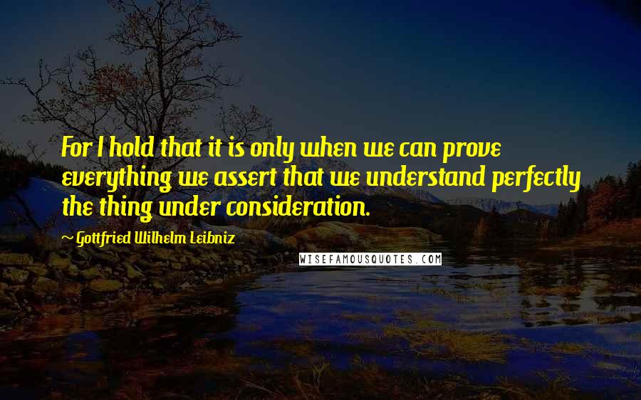 Gottfried Wilhelm Leibniz Quotes: For I hold that it is only when we can prove everything we assert that we understand perfectly the thing under consideration.