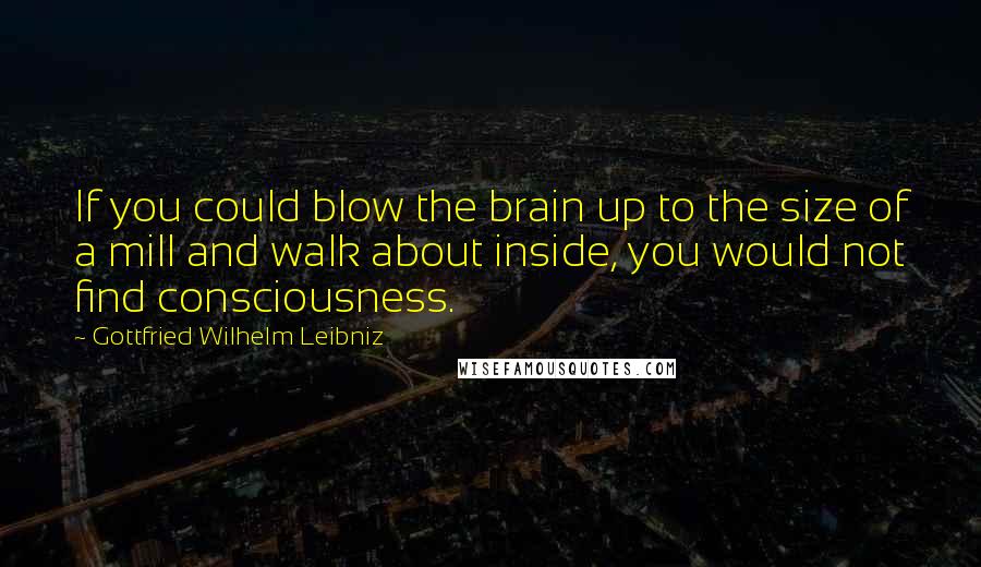 Gottfried Wilhelm Leibniz Quotes: If you could blow the brain up to the size of a mill and walk about inside, you would not find consciousness.