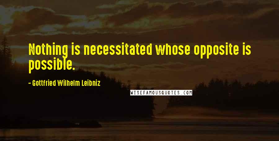 Gottfried Wilhelm Leibniz Quotes: Nothing is necessitated whose opposite is possible.