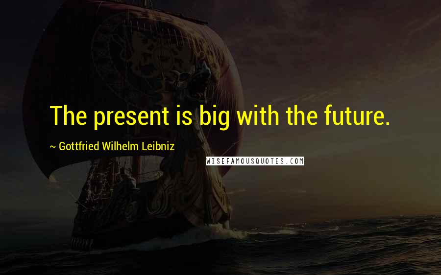 Gottfried Wilhelm Leibniz Quotes: The present is big with the future.