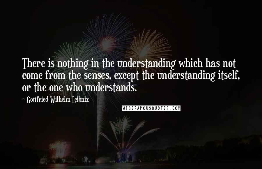 Gottfried Wilhelm Leibniz Quotes: There is nothing in the understanding which has not come from the senses, except the understanding itself, or the one who understands.