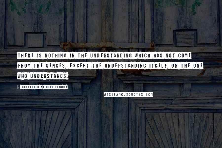 Gottfried Wilhelm Leibniz Quotes: There is nothing in the understanding which has not come from the senses, except the understanding itself, or the one who understands.