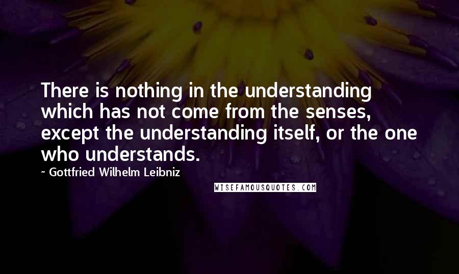 Gottfried Wilhelm Leibniz Quotes: There is nothing in the understanding which has not come from the senses, except the understanding itself, or the one who understands.