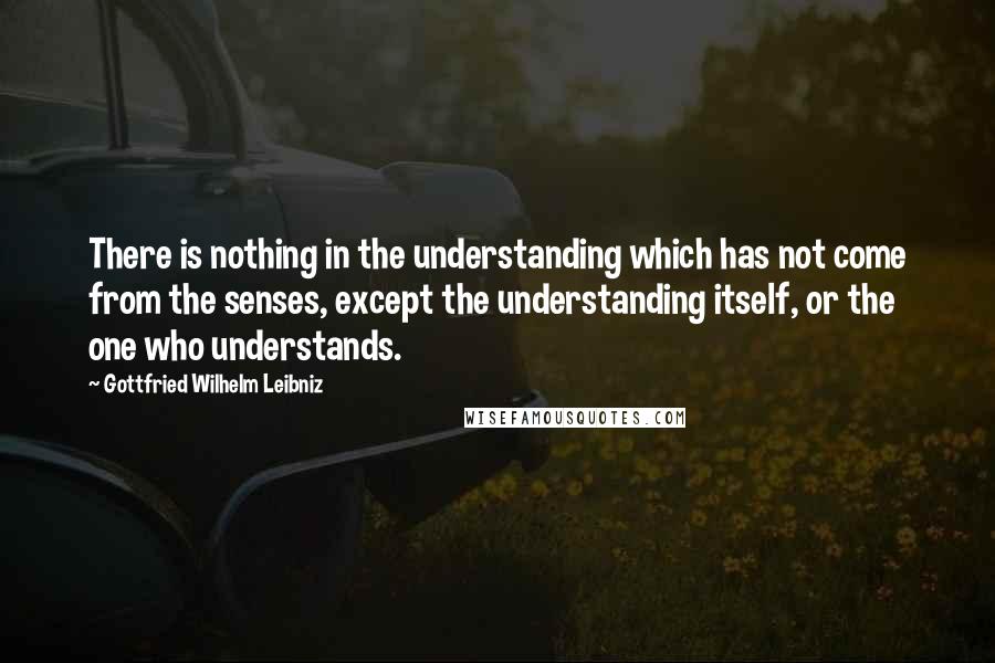 Gottfried Wilhelm Leibniz Quotes: There is nothing in the understanding which has not come from the senses, except the understanding itself, or the one who understands.