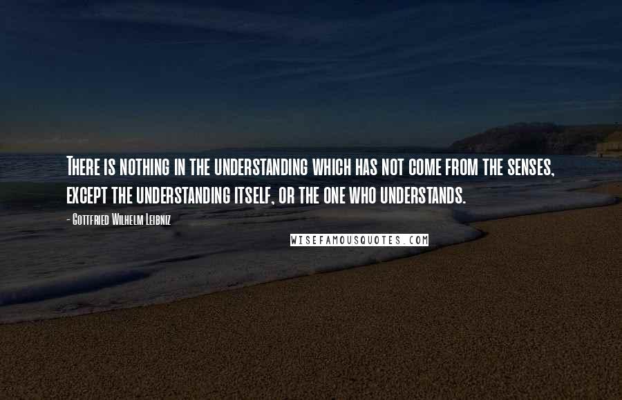 Gottfried Wilhelm Leibniz Quotes: There is nothing in the understanding which has not come from the senses, except the understanding itself, or the one who understands.