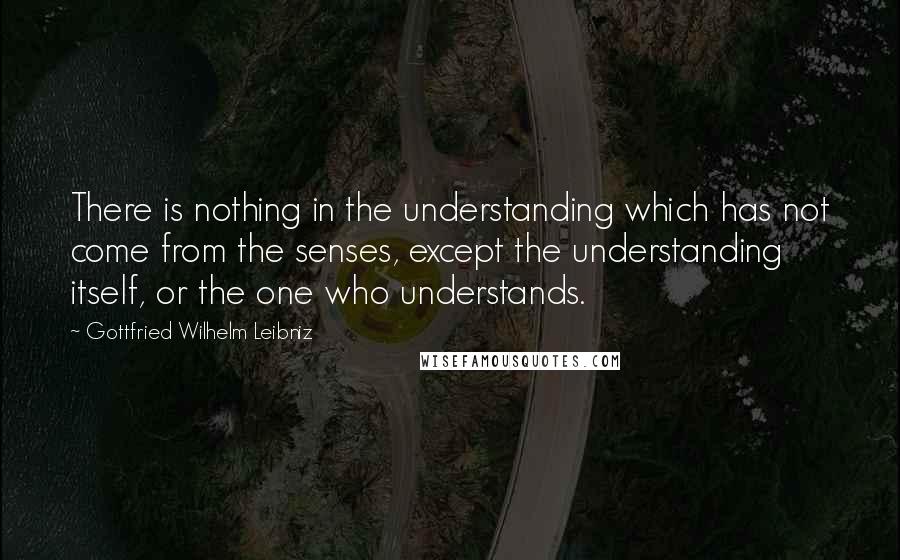 Gottfried Wilhelm Leibniz Quotes: There is nothing in the understanding which has not come from the senses, except the understanding itself, or the one who understands.