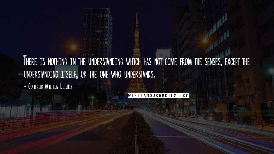 Gottfried Wilhelm Leibniz Quotes: There is nothing in the understanding which has not come from the senses, except the understanding itself, or the one who understands.