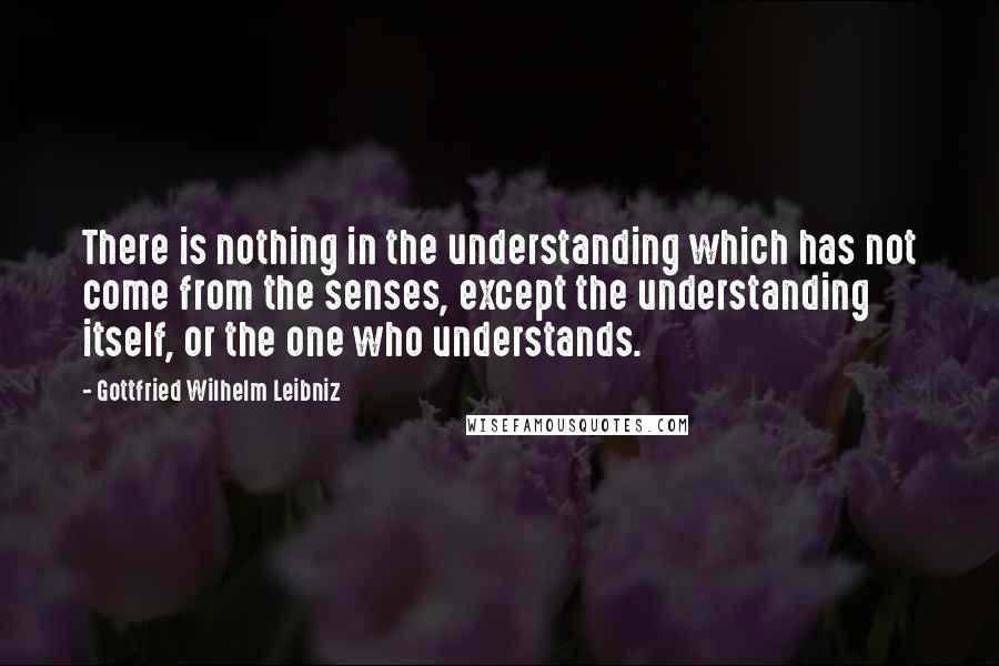 Gottfried Wilhelm Leibniz Quotes: There is nothing in the understanding which has not come from the senses, except the understanding itself, or the one who understands.