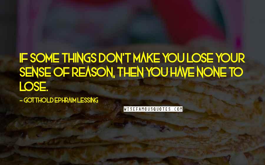 Gotthold Ephraim Lessing Quotes: If some things don't make you lose your sense of reason, then you have none to lose.