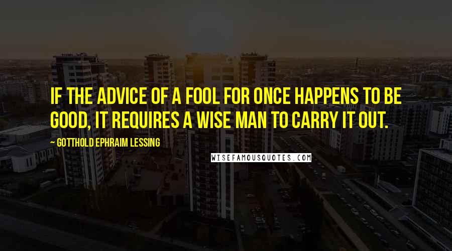 Gotthold Ephraim Lessing Quotes: If the advice of a fool for once happens to be good, it requires a wise man to carry it out.