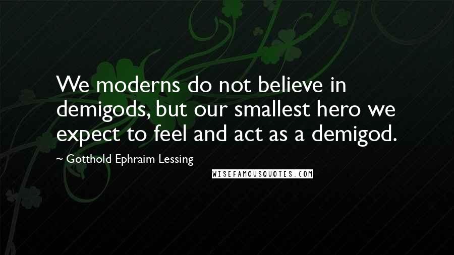 Gotthold Ephraim Lessing Quotes: We moderns do not believe in demigods, but our smallest hero we expect to feel and act as a demigod.