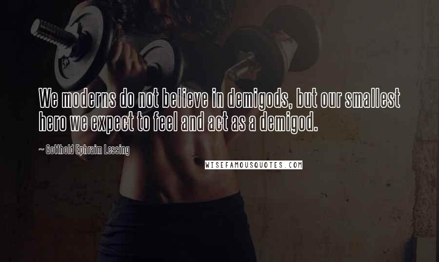 Gotthold Ephraim Lessing Quotes: We moderns do not believe in demigods, but our smallest hero we expect to feel and act as a demigod.