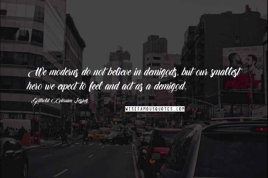 Gotthold Ephraim Lessing Quotes: We moderns do not believe in demigods, but our smallest hero we expect to feel and act as a demigod.