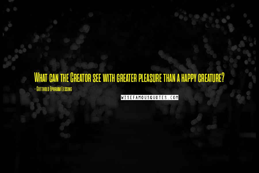 Gotthold Ephraim Lessing Quotes: What can the Creator see with greater pleasure than a happy creature?