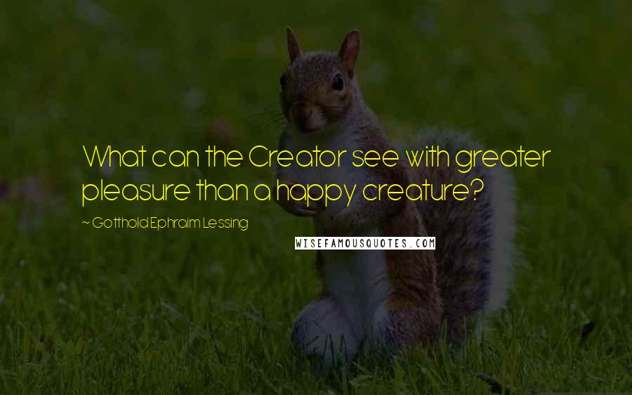 Gotthold Ephraim Lessing Quotes: What can the Creator see with greater pleasure than a happy creature?