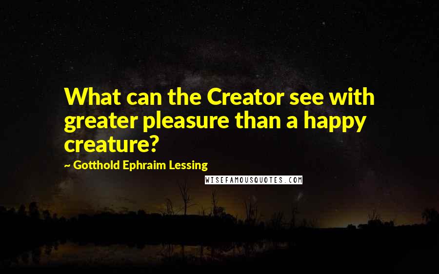 Gotthold Ephraim Lessing Quotes: What can the Creator see with greater pleasure than a happy creature?