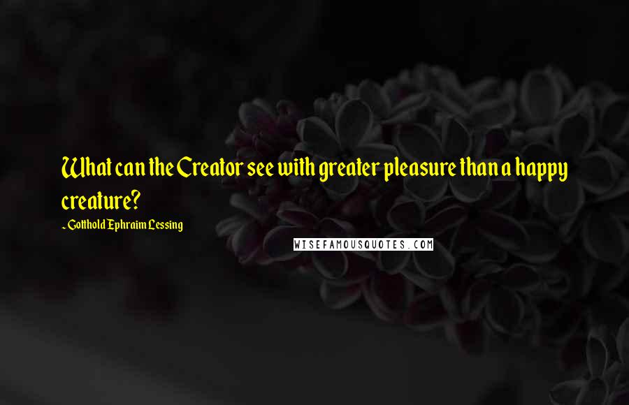 Gotthold Ephraim Lessing Quotes: What can the Creator see with greater pleasure than a happy creature?