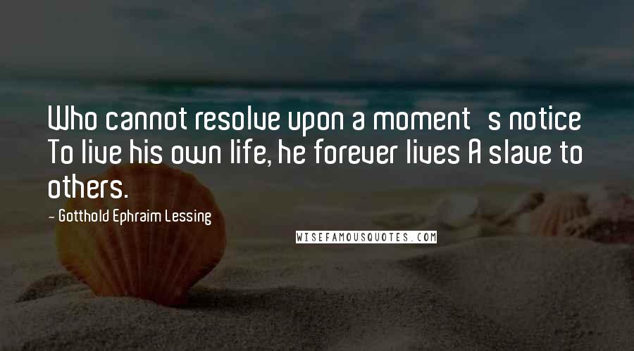 Gotthold Ephraim Lessing Quotes: Who cannot resolve upon a moment's notice To live his own life, he forever lives A slave to others.