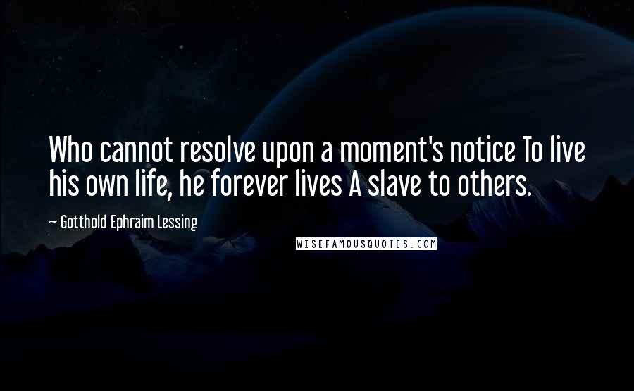 Gotthold Ephraim Lessing Quotes: Who cannot resolve upon a moment's notice To live his own life, he forever lives A slave to others.