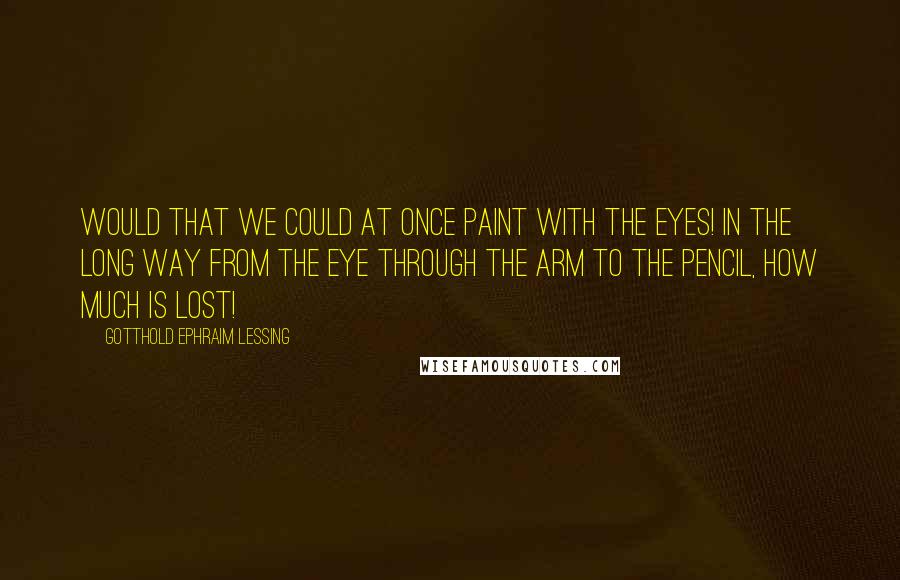Gotthold Ephraim Lessing Quotes: Would that we could at once paint with the eyes! In the long way from the eye through the arm to the pencil, how much is lost!