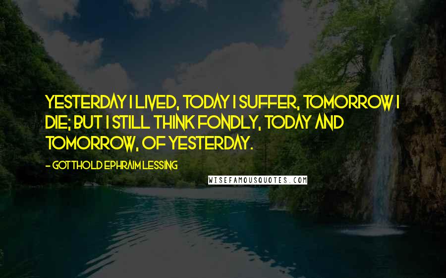 Gotthold Ephraim Lessing Quotes: Yesterday I lived, today I suffer, tomorrow I die; but I still think fondly, today and tomorrow, of yesterday.