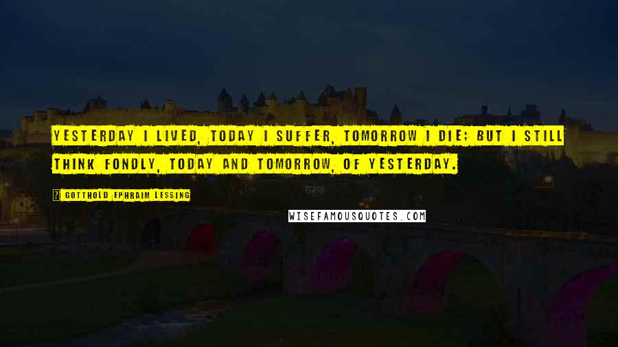 Gotthold Ephraim Lessing Quotes: Yesterday I lived, today I suffer, tomorrow I die; but I still think fondly, today and tomorrow, of yesterday.