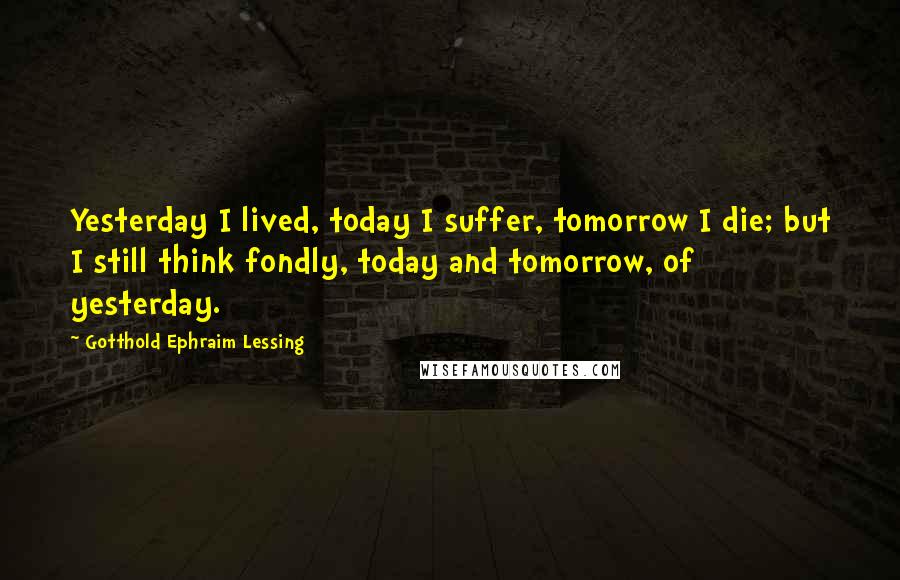 Gotthold Ephraim Lessing Quotes: Yesterday I lived, today I suffer, tomorrow I die; but I still think fondly, today and tomorrow, of yesterday.