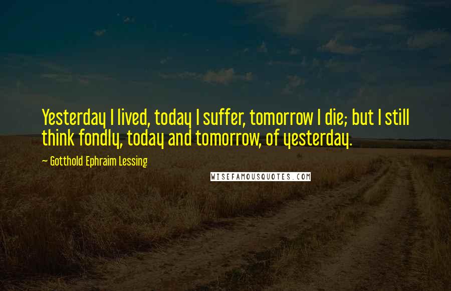 Gotthold Ephraim Lessing Quotes: Yesterday I lived, today I suffer, tomorrow I die; but I still think fondly, today and tomorrow, of yesterday.