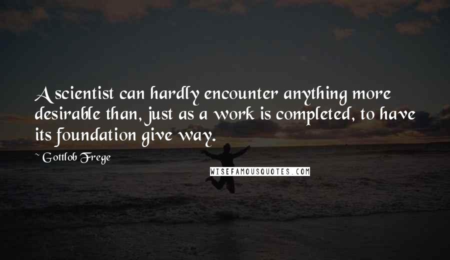 Gottlob Frege Quotes: A scientist can hardly encounter anything more desirable than, just as a work is completed, to have its foundation give way.