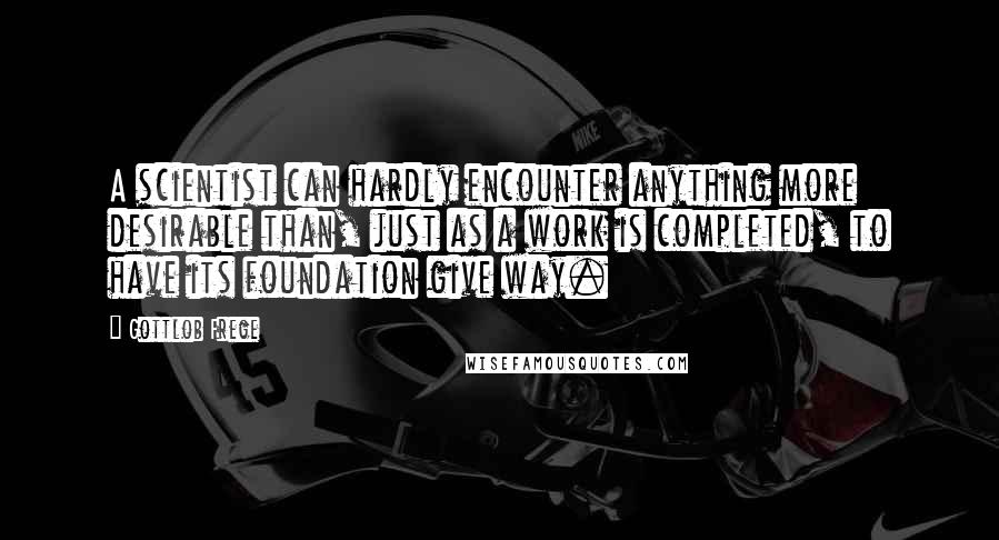 Gottlob Frege Quotes: A scientist can hardly encounter anything more desirable than, just as a work is completed, to have its foundation give way.