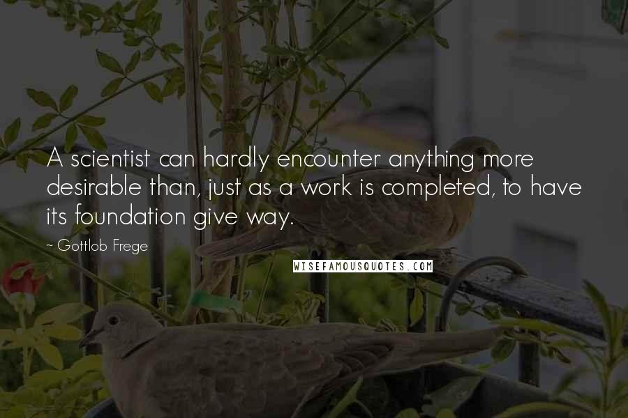 Gottlob Frege Quotes: A scientist can hardly encounter anything more desirable than, just as a work is completed, to have its foundation give way.