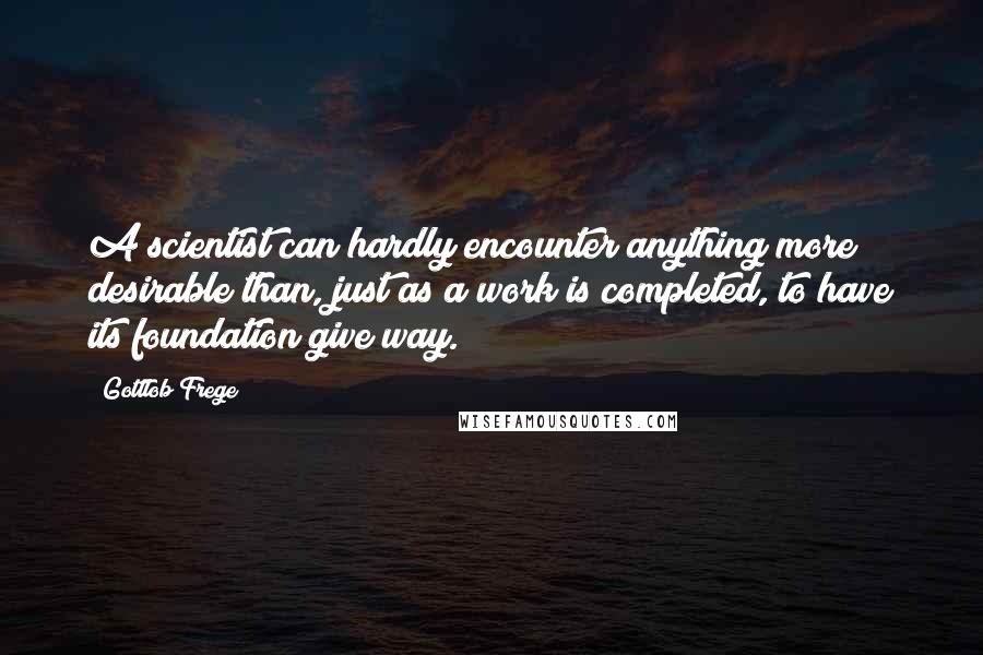 Gottlob Frege Quotes: A scientist can hardly encounter anything more desirable than, just as a work is completed, to have its foundation give way.