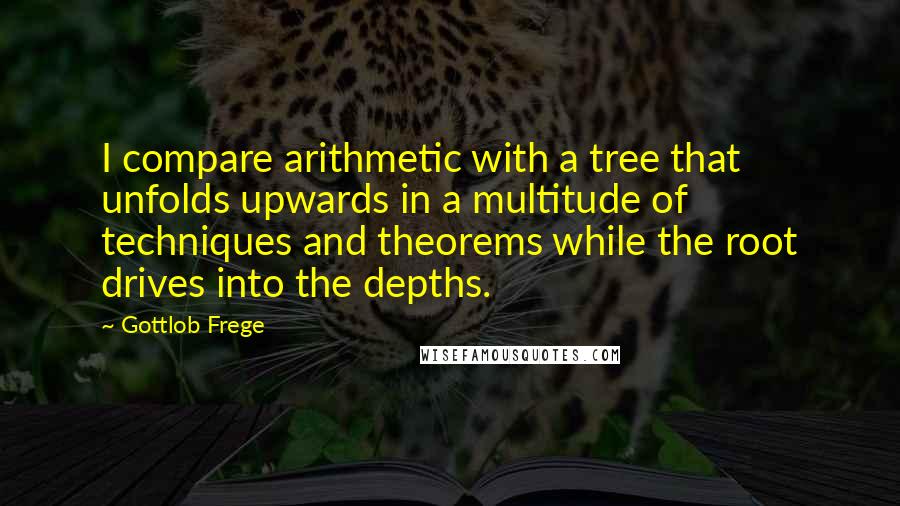 Gottlob Frege Quotes: I compare arithmetic with a tree that unfolds upwards in a multitude of techniques and theorems while the root drives into the depths.