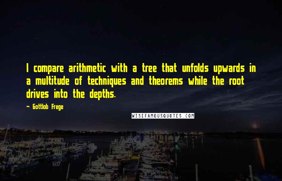 Gottlob Frege Quotes: I compare arithmetic with a tree that unfolds upwards in a multitude of techniques and theorems while the root drives into the depths.