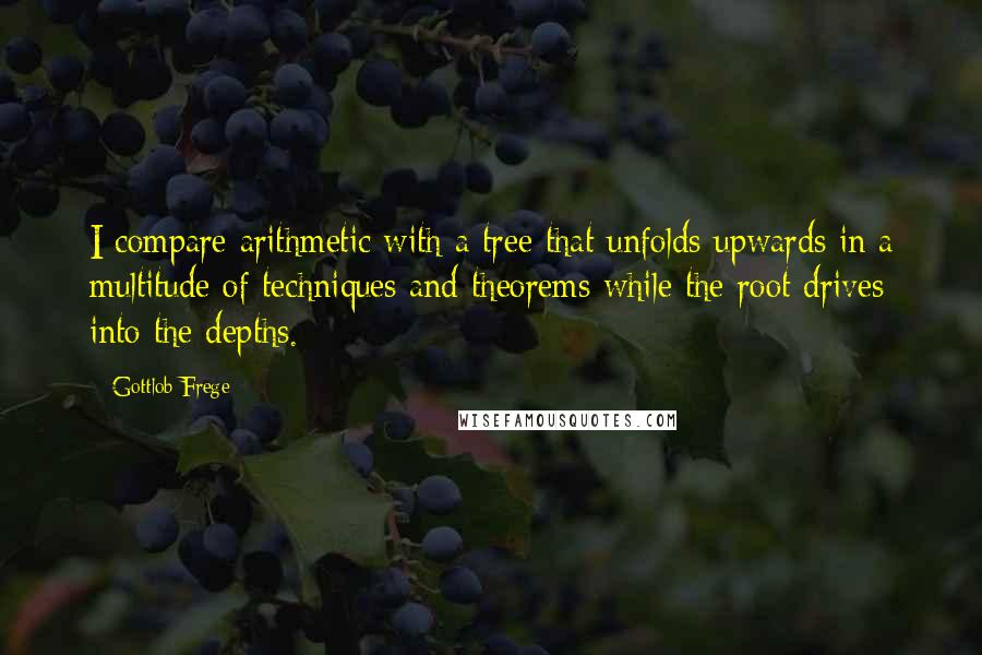 Gottlob Frege Quotes: I compare arithmetic with a tree that unfolds upwards in a multitude of techniques and theorems while the root drives into the depths.