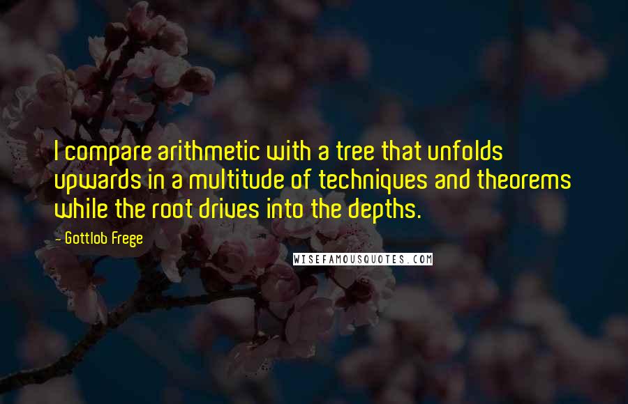 Gottlob Frege Quotes: I compare arithmetic with a tree that unfolds upwards in a multitude of techniques and theorems while the root drives into the depths.