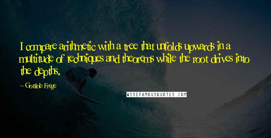 Gottlob Frege Quotes: I compare arithmetic with a tree that unfolds upwards in a multitude of techniques and theorems while the root drives into the depths.