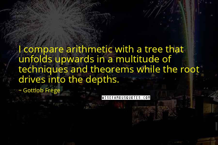 Gottlob Frege Quotes: I compare arithmetic with a tree that unfolds upwards in a multitude of techniques and theorems while the root drives into the depths.