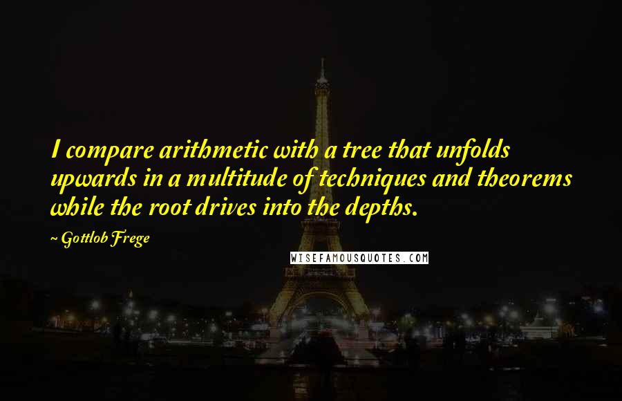 Gottlob Frege Quotes: I compare arithmetic with a tree that unfolds upwards in a multitude of techniques and theorems while the root drives into the depths.